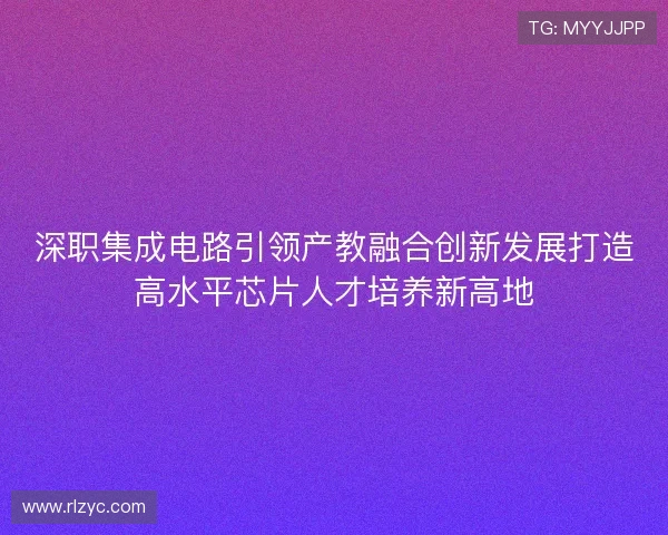 深职集成电路引领产教融合创新发展打造高水平芯片人才培养新高地